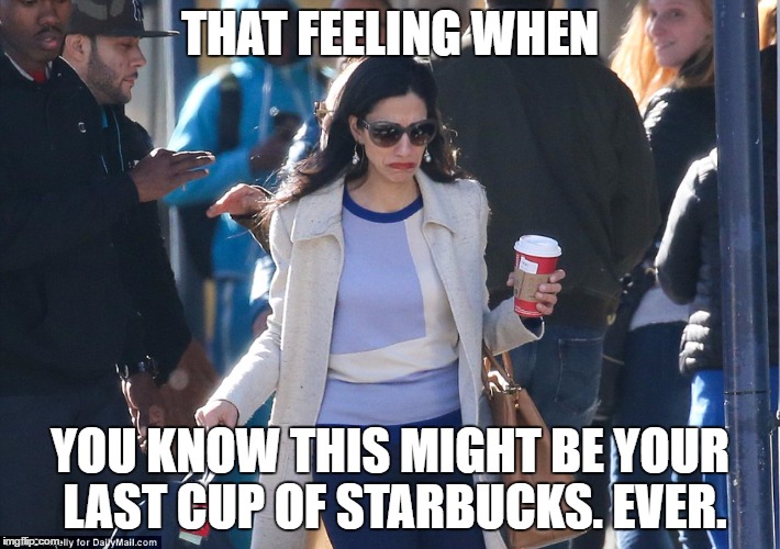 Huma-iliated! | THAT FEELING WHEN; YOU KNOW THIS MIGHT BE YOUR LAST CUP OF STARBUCKS. EVER. | image tagged in huma abedin,hillary clinton,not that there is anything wrong with that | made w/ Imgflip meme maker