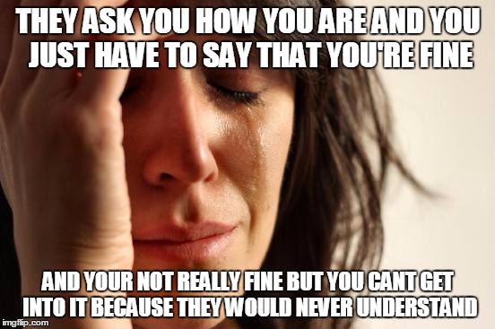 First World Problems Meme |  THEY ASK YOU HOW YOU ARE AND YOU JUST HAVE TO SAY THAT YOU'RE FINE; AND YOUR NOT REALLY FINE BUT YOU CANT GET INTO IT BECAUSE THEY WOULD NEVER UNDERSTAND | image tagged in memes,first world problems | made w/ Imgflip meme maker