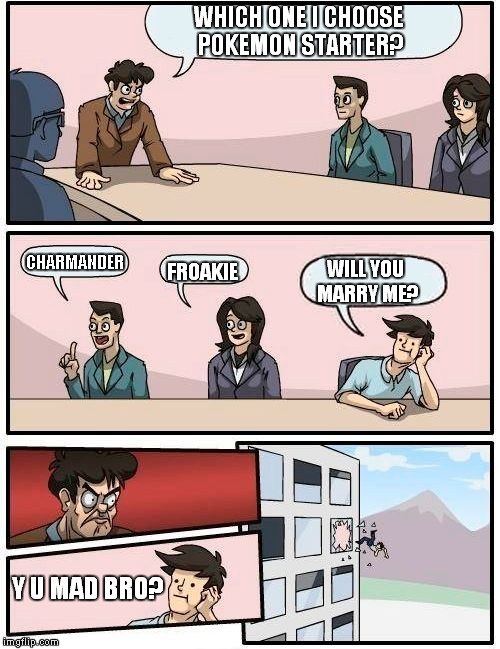 Boardroom Meeting Suggestion | WHICH ONE I CHOOSE POKEMON STARTER? CHARMANDER; WILL YOU MARRY ME? FROAKIE; Y U MAD BRO? | image tagged in memes,boardroom meeting suggestion | made w/ Imgflip meme maker
