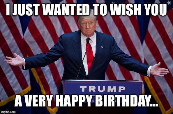 Donald Trump | I JUST WANTED TO WISH YOU; A VERY HAPPY BIRTHDAY... | image tagged in donald trump | made w/ Imgflip meme maker