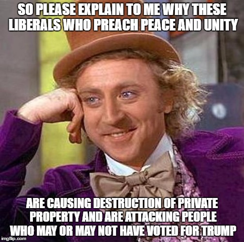 Creepy Condescending Wonka Meme | SO PLEASE EXPLAIN TO ME WHY THESE LIBERALS WHO PREACH PEACE AND UNITY; ARE CAUSING DESTRUCTION OF PRIVATE PROPERTY AND ARE ATTACKING PEOPLE WHO MAY OR MAY NOT HAVE VOTED FOR TRUMP | image tagged in memes,creepy condescending wonka | made w/ Imgflip meme maker