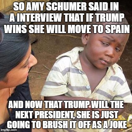Third World Skeptical Kid Meme | SO AMY SCHUMER SAID IN A INTERVIEW THAT IF TRUMP WINS SHE WILL MOVE TO SPAIN; AND NOW THAT TRUMP WILL THE NEXT PRESIDENT, SHE IS JUST GOING TO BRUSH IT OFF AS A JOKE | image tagged in memes,third world skeptical kid | made w/ Imgflip meme maker
