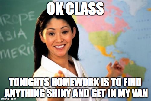 Unhelpful High School Teacher Meme | OK CLASS; TONIGHTS HOMEWORK IS TO FIND ANYTHING SHINY AND GET IN MY VAN | image tagged in memes,unhelpful high school teacher | made w/ Imgflip meme maker