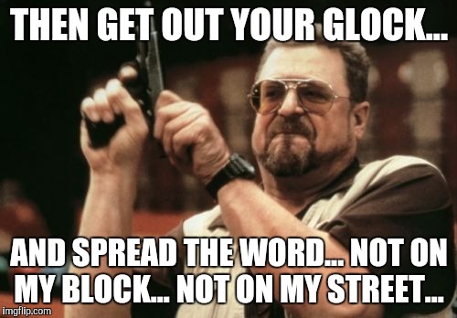 Not in my world | THEN GET OUT YOUR GLOCK... AND SPREAD THE WORD... NOT ON MY BLOCK... NOT ON MY STREET... | image tagged in memes,am i the only one around here,guns,riots,trump,hillary clinton | made w/ Imgflip meme maker