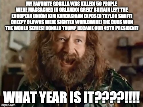 THIS SHOULD BE OBVIOUS | MY FAVORITE GORILLA WAS KILLED! 50 PEOPLE WERE MASSACRED IN ORLANDO! GREAT BRITAIN LEFT THE EUROPEAN UNION! KIM KARDASHIAN EXPOSED TAYLOR SWIFT! CREEPY CLOWNS WERE SIGHTED WORLDWIDE!
THE CUBS WON THE WORLD SERIES! DONALD TRUMP BECAME OUR 45TH PRESIDENT! WHAT YEAR IS IT????!!!! | image tagged in memes,what year is it | made w/ Imgflip meme maker