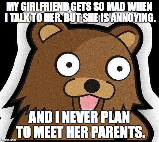 Pedo Bear | MY GIRLFRIEND GETS SO MAD WHEN I TALK TO HER. BUT SHE IS ANNOYING. AND I NEVER PLAN TO MEET HER PARENTS. | image tagged in pedo bear | made w/ Imgflip meme maker