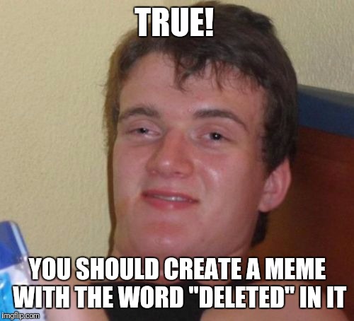 10 Guy Meme | TRUE! YOU SHOULD CREATE A MEME WITH THE WORD "DELETED" IN IT | image tagged in memes,10 guy | made w/ Imgflip meme maker