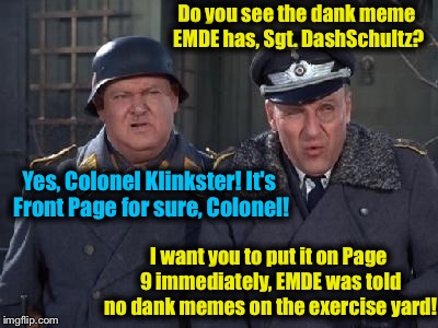 EvilmandoEvil's life at StalagLynch1978.5 on Username Weekend...... | Do you see the dank meme EMDE has, Sgt. DashSchultz? Yes, Colonel Klinkster! It's Front Page for sure, Colonel! I want you to put it on Page 9 immediately, EMDE was told no dank memes on the exercise yard! | image tagged in memes,schultz,klink,evilmandoevil,funny,dashhopes | made w/ Imgflip meme maker