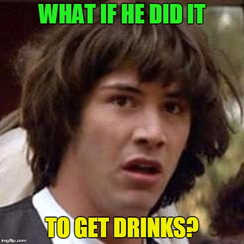 Conspiracy Keanu Meme | WHAT IF HE DID IT TO GET DRINKS? | image tagged in memes,conspiracy keanu | made w/ Imgflip meme maker