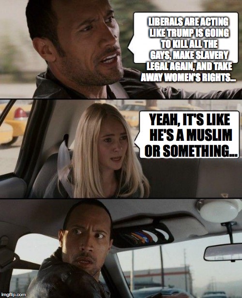 The Rock Driving | LIBERALS ARE ACTING LIKE TRUMP IS GOING TO KILL ALL THE GAYS, MAKE SLAVERY LEGAL AGAIN, AND TAKE AWAY WOMEN'S RIGHTS... YEAH, IT'S LIKE HE'S A MUSLIM OR SOMETHING... | image tagged in memes,the rock driving | made w/ Imgflip meme maker