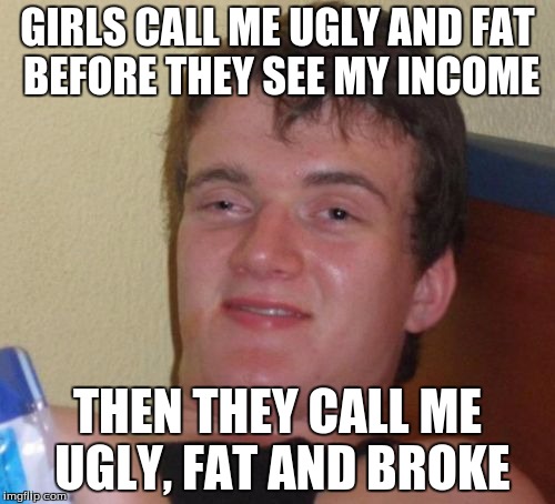 10 Guy | GIRLS CALL ME UGLY AND FAT BEFORE THEY SEE MY INCOME; THEN THEY CALL ME UGLY, FAT AND BROKE | image tagged in memes,10 guy | made w/ Imgflip meme maker