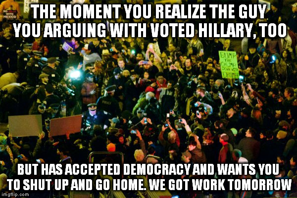 Where do they get the time??!! | THE MOMENT YOU REALIZE THE GUY YOU ARGUING WITH VOTED HILLARY, TOO; BUT HAS ACCEPTED DEMOCRACY AND WANTS YOU TO SHUT UP AND GO HOME. WE GOT WORK TOMORROW | image tagged in retarded liberal protesters | made w/ Imgflip meme maker