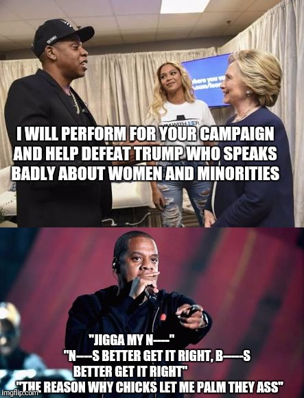 Jay Z helps Hillary in her campaign against against misogyny and racism.. | I WILL PERFORM FOR YOUR CAMPAIGN AND HELP DEFEAT TRUMP WHO SPEAKS BADLY ABOUT WOMEN AND MINORITIES; "JIGGA MY N----"                     "N----S BETTER GET IT RIGHT, B-----S BETTER GET IT RIGHT"                   "THE REASON WHY CHICKS LET ME PALM THEY ASS" | image tagged in jay z,hillary clinton,trump,presidential race | made w/ Imgflip meme maker