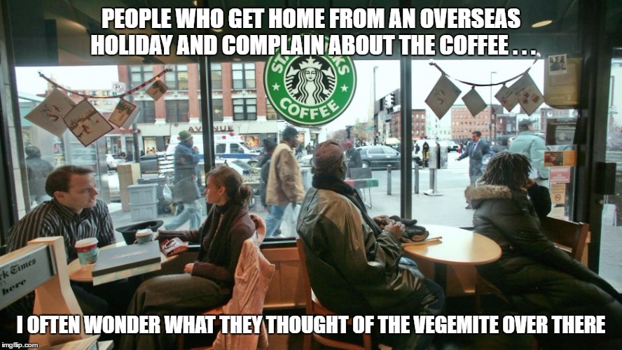 PEOPLE WHO GET HOME FROM AN OVERSEAS HOLIDAY AND COMPLAIN ABOUT THE COFFEE . . . I OFTEN WONDER WHAT THEY THOUGHT OF THE VEGEMITE OVER THERE | image tagged in starbucks | made w/ Imgflip meme maker