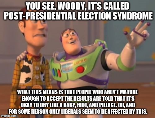 X, X Everywhere | YOU SEE, WOODY, IT'S CALLED POST-PRESIDENTIAL ELECTION SYNDROME; WHAT THIS MEANS IS THAT PEOPLE WHO AREN'T MATURE ENOUGH TO ACCEPT THE RESULTS ARE TOLD THAT IT'S OKAY TO CRY LIKE A BABY, RIOT, AND PILLAGE. OH, AND FOR SOME REASON ONLY LIBERALS SEEM TO BE AFFECTED BY THIS. | image tagged in memes,x x everywhere | made w/ Imgflip meme maker