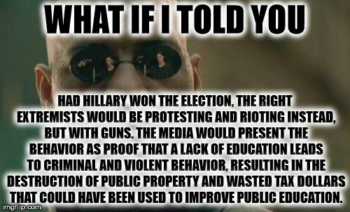 Matrix Morpheus Meme | WHAT IF I TOLD YOU; HAD HILLARY WON THE ELECTION, THE RIGHT EXTREMISTS WOULD BE PROTESTING AND RIOTING INSTEAD, BUT WITH GUNS. THE MEDIA WOULD PRESENT THE BEHAVIOR AS PROOF THAT A LACK OF EDUCATION LEADS TO CRIMINAL AND VIOLENT BEHAVIOR, RESULTING IN THE DESTRUCTION OF PUBLIC PROPERTY AND WASTED TAX DOLLARS THAT COULD HAVE BEEN USED TO IMPROVE PUBLIC EDUCATION. | image tagged in memes,matrix morpheus | made w/ Imgflip meme maker