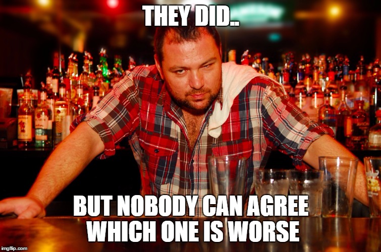 annoyed bartender | THEY DID.. BUT NOBODY CAN AGREE WHICH ONE IS WORSE | image tagged in annoyed bartender | made w/ Imgflip meme maker