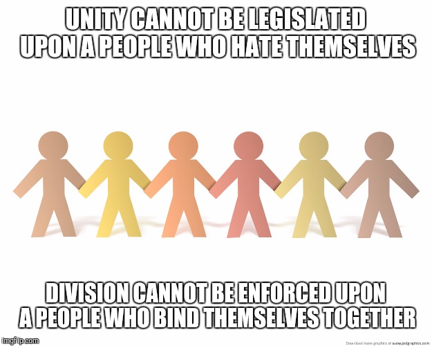 Marginalize all government through love or any government will marginalize us | UNITY CANNOT BE LEGISLATED UPON A PEOPLE WHO HATE THEMSELVES; DIVISION CANNOT BE ENFORCED UPON A PEOPLE WHO BIND THEMSELVES TOGETHER | image tagged in election | made w/ Imgflip meme maker