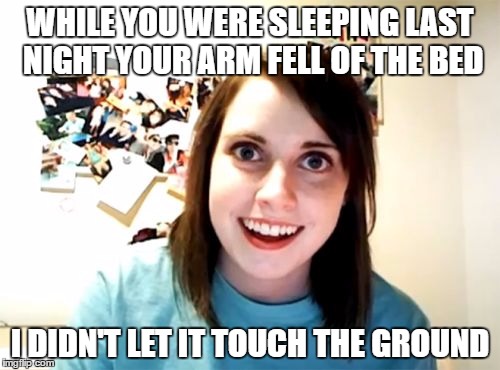 Overly Attached Girlfriend | WHILE YOU WERE SLEEPING LAST NIGHT YOUR ARM FELL OF THE BED; I DIDN'T LET IT TOUCH THE GROUND | image tagged in memes,overly attached girlfriend | made w/ Imgflip meme maker