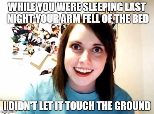 Overly Attached Girlfriend Meme | WHILE YOU WERE SLEEPING LAST NIGHT YOUR ARM FELL OF THE BED; I DIDN'T LET IT TOUCH THE GROUND | image tagged in memes,overly attached girlfriend | made w/ Imgflip meme maker