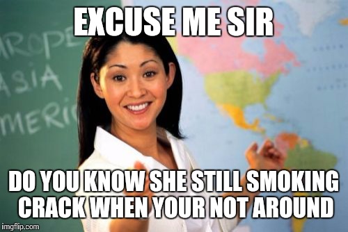 Unhelpful High School Teacher | EXCUSE ME SIR; DO YOU KNOW SHE STILL SMOKING CRACK WHEN YOUR NOT AROUND | image tagged in memes,unhelpful high school teacher | made w/ Imgflip meme maker