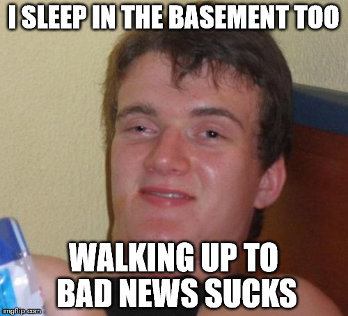 10 Guy Meme | I SLEEP IN THE BASEMENT TOO WALKING UP TO BAD NEWS SUCKS | image tagged in memes,10 guy | made w/ Imgflip meme maker