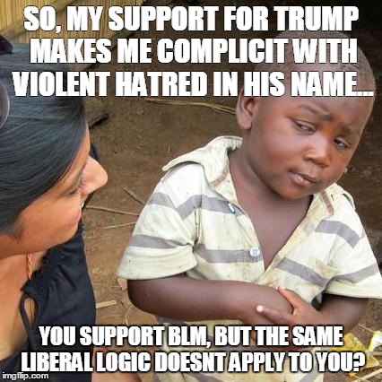 Third World Skeptical Kid Meme | SO, MY SUPPORT FOR TRUMP MAKES ME COMPLICIT WITH VIOLENT HATRED IN HIS NAME... YOU SUPPORT BLM, BUT THE SAME LIBERAL LOGIC DOESNT APPLY TO YOU? | image tagged in memes,third world skeptical kid | made w/ Imgflip meme maker