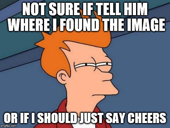 Futurama Fry Meme | NOT SURE IF TELL HIM WHERE I FOUND THE IMAGE OR IF I SHOULD JUST SAY CHEERS | image tagged in memes,futurama fry | made w/ Imgflip meme maker