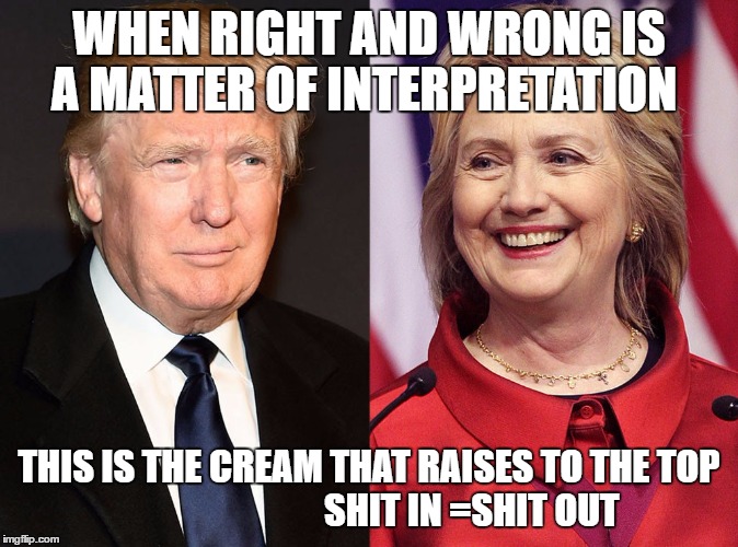 Trump-Hillary | WHEN RIGHT AND WRONG IS A MATTER OF INTERPRETATION; THIS IS THE CREAM THAT RAISES TO THE TOP                             SHIT IN =SHIT OUT | image tagged in trump-hillary | made w/ Imgflip meme maker