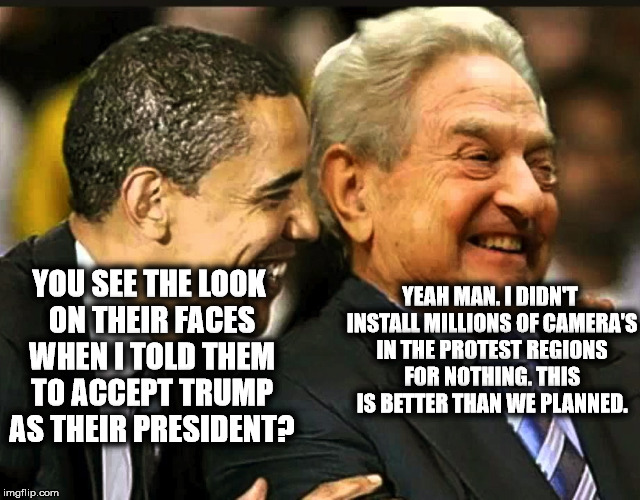 soros obama | YOU SEE THE LOOK ON THEIR FACES WHEN I TOLD THEM TO ACCEPT TRUMP AS THEIR PRESIDENT? YEAH MAN. I DIDN'T INSTALL MILLIONS OF CAMERA'S IN THE PROTEST REGIONS FOR NOTHING. THIS IS BETTER THAN WE PLANNED. | image tagged in soros obama | made w/ Imgflip meme maker
