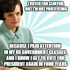 Peggy Olson Mad Men | I VOTED FOR CLINTON, BUT I'M NOT PROTESTING; BECAUSE I PAID ATTENTION IN MY US GOVERNMENT CLASSES, AND I KNOW I GET TO VOTE FOR PRESIDENT AGAIN IN FOUR YEARS | image tagged in peggy olson mad men | made w/ Imgflip meme maker