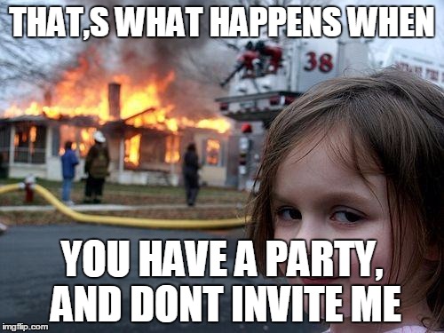 Disaster Girl Meme | THAT,S WHAT HAPPENS WHEN; YOU HAVE A PARTY, AND DONT INVITE ME | image tagged in memes,disaster girl | made w/ Imgflip meme maker