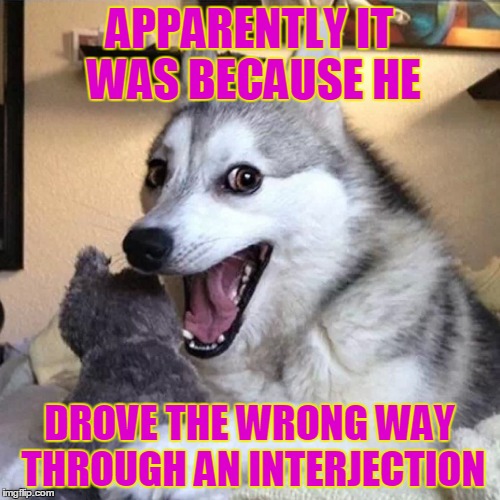 APPARENTLY IT WAS BECAUSE HE DROVE THE WRONG WAY THROUGH AN INTERJECTION | made w/ Imgflip meme maker