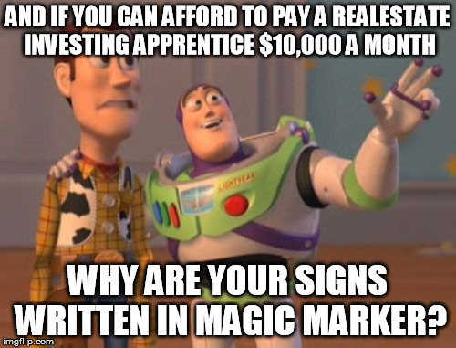 X, X Everywhere Meme | AND IF YOU CAN AFFORD TO PAY A REALESTATE INVESTING APPRENTICE $10,000 A MONTH WHY ARE YOUR SIGNS WRITTEN IN MAGIC MARKER? | image tagged in memes,x x everywhere | made w/ Imgflip meme maker