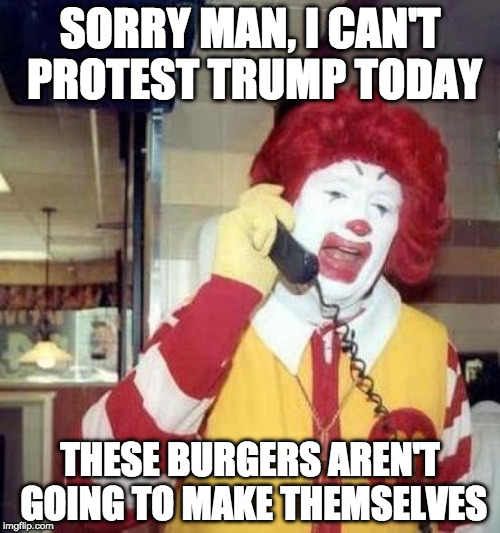 Debated making this. Nothing wrong working fast food. Be it a starter job or something else.Just have issue with wanting 15/hour | SORRY MAN, I CAN'T PROTEST TRUMP TODAY; THESE BURGERS AREN'T GOING TO MAKE THEMSELVES | image tagged in ronald mcdonalds call,donald trump,hillary clinton,college liberal,millennials,angry feminist | made w/ Imgflip meme maker