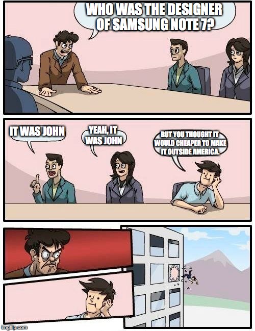 Samsung Company Conference | WHO WAS THE DESIGNER OF SAMSUNG NOTE 7? IT WAS JOHN; YEAH, IT WAS JOHN; BUT YOU THOUGHT IT WOULD CHEAPER TO MAKE IT OUTSIDE AMERICA. | image tagged in memes,boardroom meeting suggestion | made w/ Imgflip meme maker
