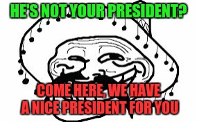 Need a president? Canada does not even have a president | HE'S NOT YOUR PRESIDENT? COME HERE, WE HAVE A NICE PRESIDENT FOR YOU | image tagged in mexicano troll face,trump 2016,trump,meme | made w/ Imgflip meme maker