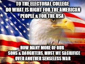 American Flag | TO THE ELECTORAL COLLEGE DO WHAT IS RIGHT FOR THE AMERICAN PEOPLE & FOR THE USA; HOW MANY MORE OF OUR       SONS & DAUGHTERS, MUST WE SACRIFICE OVER ANOTHER SENSELESS WAR | image tagged in american flag | made w/ Imgflip meme maker