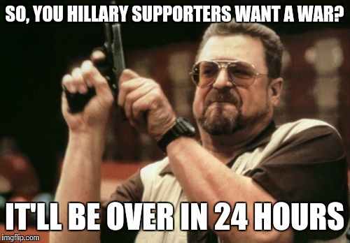 Am I The Only One Around Here | SO, YOU HILLARY SUPPORTERS WANT A WAR? IT'LL BE OVER IN 24 HOURS | image tagged in memes,am i the only one around here | made w/ Imgflip meme maker