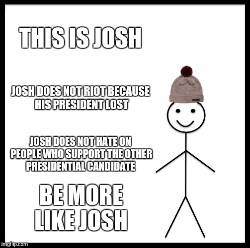 This is not the place to argue about the presidential election people | THIS IS JOSH; JOSH DOES NOT RIOT BECAUSE HIS PRESIDENT LOST; JOSH DOES NOT HATE ON PEOPLE WHO SUPPORT THE OTHER PRESIDENTIAL CANDIDATE; BE MORE LIKE JOSH | image tagged in be like bill | made w/ Imgflip meme maker