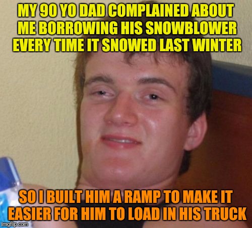 10 Guy Meme | MY 90 YO DAD COMPLAINED ABOUT ME BORROWING HIS SNOWBLOWER EVERY TIME IT SNOWED LAST WINTER; SO I BUILT HIM A RAMP TO MAKE IT EASIER FOR HIM TO LOAD IN HIS TRUCK | image tagged in memes,10 guy | made w/ Imgflip meme maker