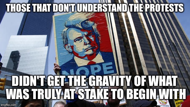 THOSE THAT DON'T UNDERSTAND THE PROTESTS; DIDN'T GET THE GRAVITY OF WHAT WAS TRULY AT STAKE TO BEGIN WITH | image tagged in trump,protest | made w/ Imgflip meme maker
