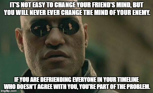 defriending problem | IT'S NOT EASY TO CHANGE YOUR FRIEND'S MIND, BUT YOU WILL NEVER EVER CHANGE THE MIND OF YOUR ENEMY. IF YOU ARE DEFRIENDING EVERYONE IN YOUR TIMELINE WHO DOESN'T AGREE WITH YOU, YOU'RE PART OF THE PROBLEM. | image tagged in memes,matrix morpheus | made w/ Imgflip meme maker