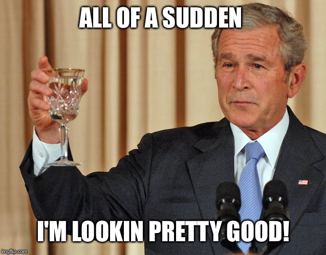 Dubya lookin pretty good! | ALL OF A SUDDEN; I'M LOOKIN PRETTY GOOD! | image tagged in dubya lookin pretty good | made w/ Imgflip meme maker