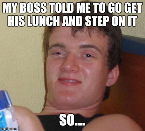 10 Guy | MY BOSS TOLD ME TO GO GET HIS LUNCH AND STEP ON IT; SO.... | image tagged in memes,10 guy | made w/ Imgflip meme maker