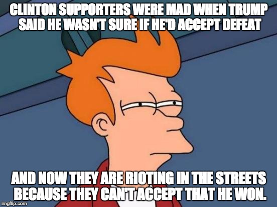 Futurama Fry | CLINTON SUPPORTERS WERE MAD WHEN TRUMP SAID HE WASN'T SURE IF HE'D ACCEPT DEFEAT; AND NOW THEY ARE RIOTING IN THE STREETS BECAUSE THEY CAN'T ACCEPT THAT HE WON. | image tagged in memes,futurama fry | made w/ Imgflip meme maker