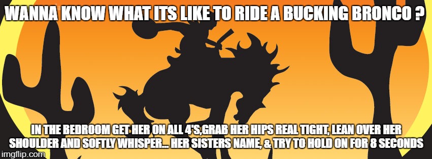 rodeo  | WANNA KNOW WHAT ITS LIKE TO RIDE A BUCKING BRONCO ? IN THE BEDROOM GET HER ON ALL 4'S,GRAB HER HIPS REAL TIGHT, LEAN OVER HER SHOULDER AND SOFTLY WHISPER... HER SISTERS NAME, & TRY TO HOLD ON FOR 8 SECONDS | image tagged in cowboys,humor | made w/ Imgflip meme maker