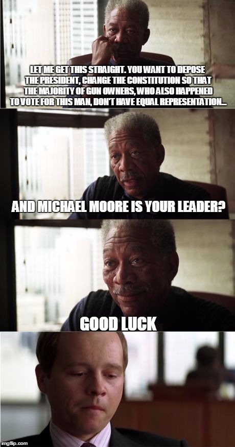 Good luck Michael Moore | LET ME GET THIS STRAIGHT. YOU WANT TO DEPOSE THE PRESIDENT, CHANGE THE CONSTITUTION SO THAT THE MAJORITY OF GUN OWNERS, WHO ALSO HAPPENED TO VOTE FOR THIS MAN, DON'T HAVE EQUAL REPRESENTATION... AND MICHAEL MOORE IS YOUR LEADER? GOOD LUCK | image tagged in memes,morgan freeman good luck,electoral college,impeach trump,michael moore | made w/ Imgflip meme maker