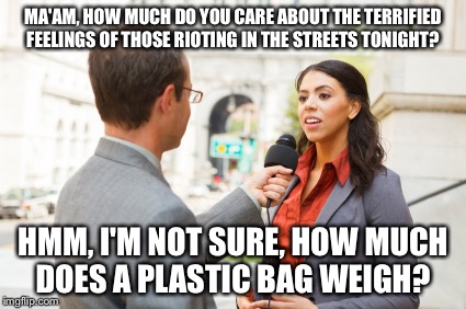 MA'AM, HOW MUCH DO YOU CARE ABOUT THE TERRIFIED FEELINGS OF THOSE RIOTING IN THE STREETS TONIGHT? HMM, I'M NOT SURE, HOW MUCH DOES A PLASTIC BAG WEIGH? | image tagged in riots | made w/ Imgflip meme maker