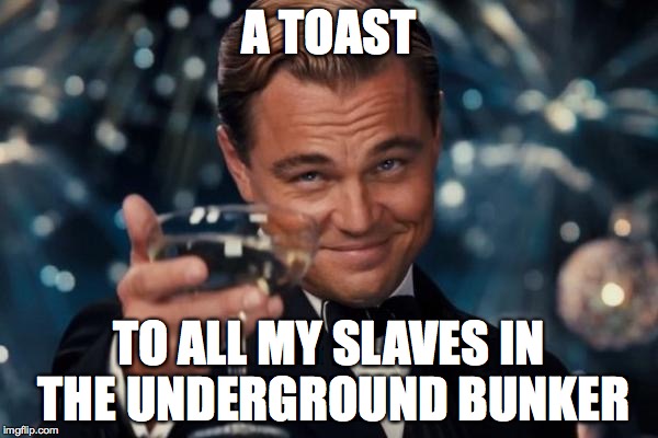 Leonardo Dicaprio Cheers | A TOAST; TO ALL MY SLAVES IN THE UNDERGROUND BUNKER | image tagged in memes,leonardo dicaprio cheers | made w/ Imgflip meme maker